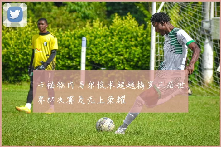 卡福称内马尔技术超越梅罗三届世界杯决赛是无上荣耀