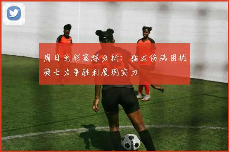 周日竞彩篮球分析：猛龙伤病困扰骑士力争胜利展现实力