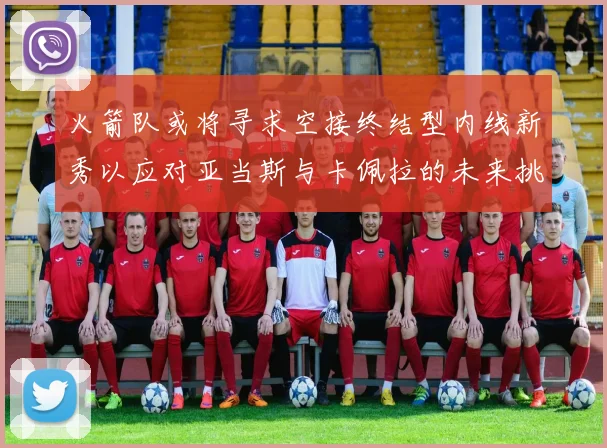 火箭队或将寻求空接终结型内线新秀以应对亚当斯与卡佩拉的未来挑战