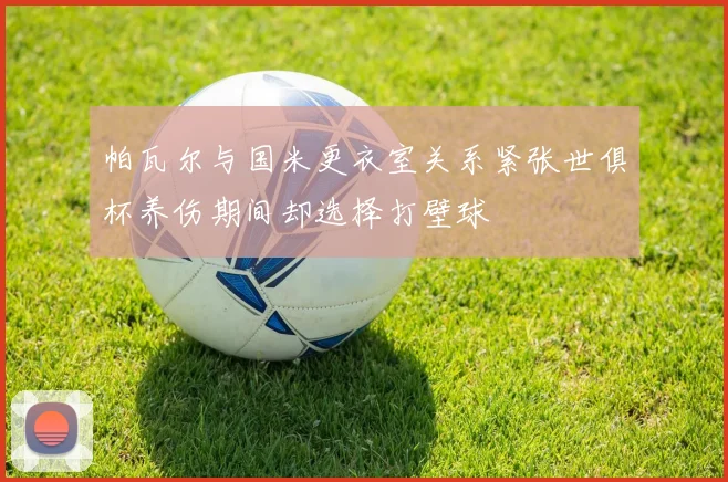 帕瓦尔与国米更衣室关系紧张世俱杯养伤期间却选择打壁球