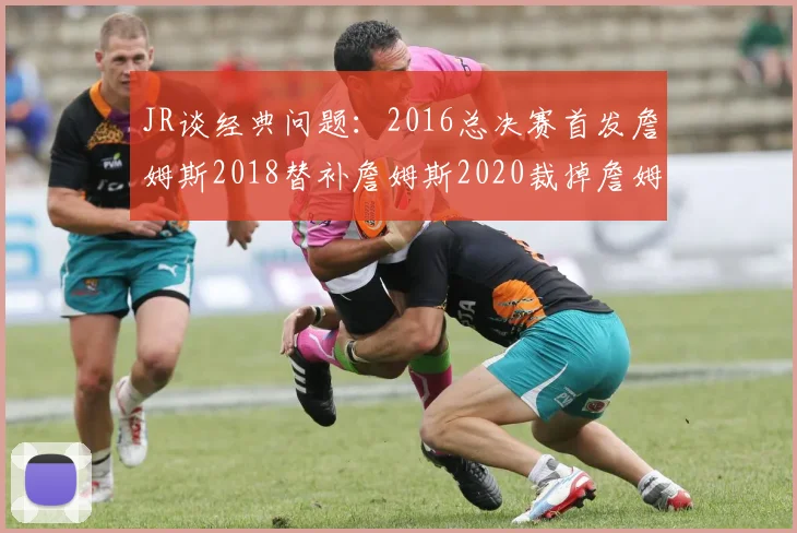 JR谈经典问题：2016总决赛首发詹姆斯2018替补詹姆斯2020裁掉詹姆斯的背后故事