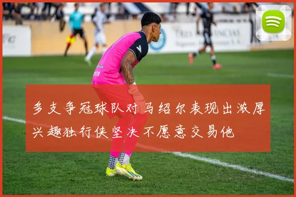 多支争冠球队对马绍尔表现出浓厚兴趣独行侠坚决不愿意交易他