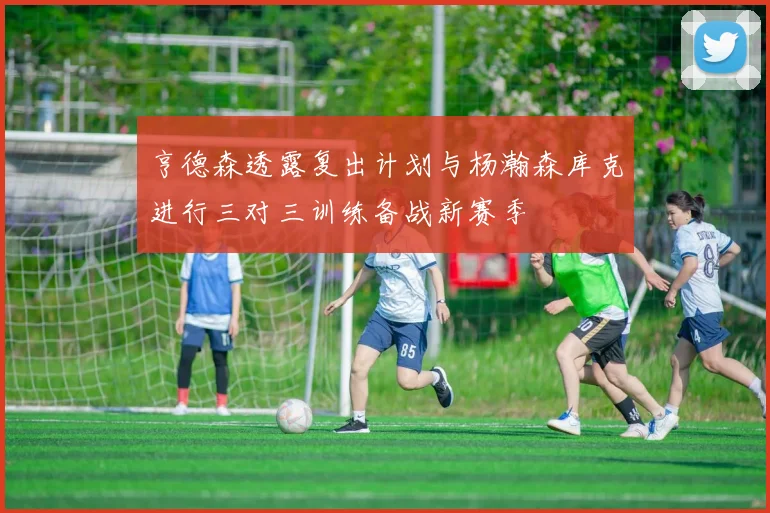 亨德森透露复出计划与杨瀚森库克进行三对三训练备战新赛季