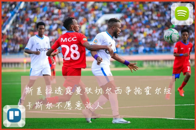 斯基拉透露曼联切尔西争抢霍尔纽卡斯尔不愿意放人