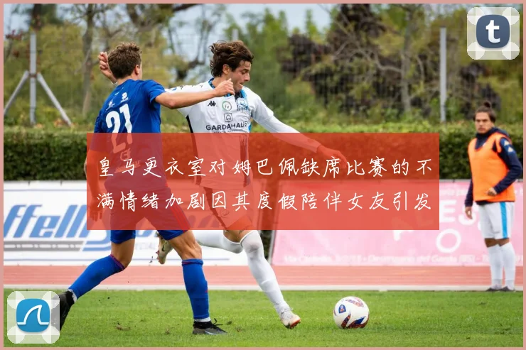 皇马更衣室对姆巴佩缺席比赛的不满情绪加剧因其度假陪伴女友引发争议