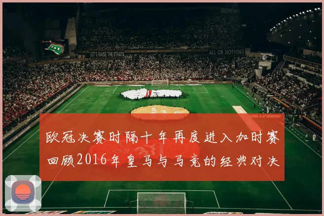 欧冠决赛时隔十年再度进入加时赛回顾2016年皇马与马竞的经典对决