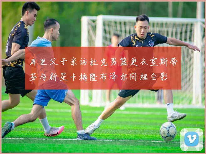 库里父子亲访杜克男篮更衣室斯蒂芬与新星卡梅隆布泽尔同框合影