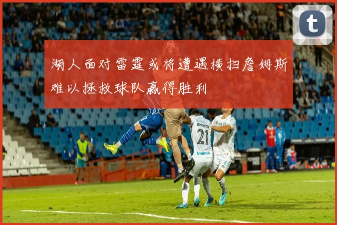 湖人面对雷霆或将遭遇横扫詹姆斯难以拯救球队赢得胜利